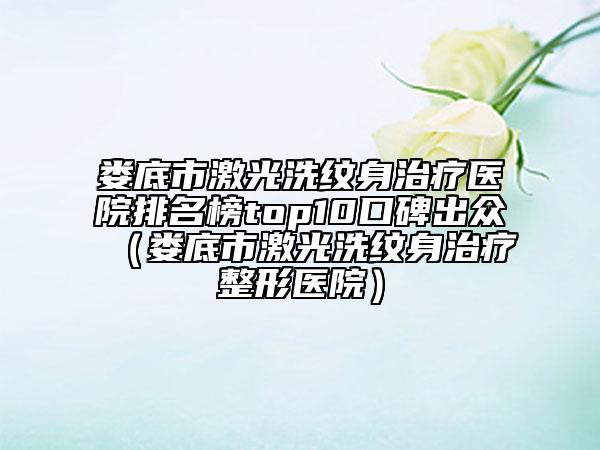 娄底市激光洗纹身治疗医院排名榜top10口碑出众（娄底市激光洗纹身治疗整形医院）