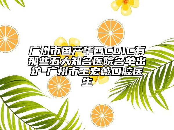 广州市国产华西CDIC有那些五大知名医院名单出炉-广州市王宏薇口腔医生