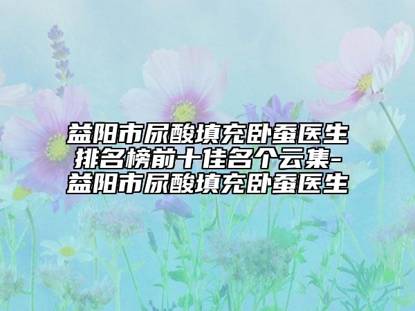 益阳市尿酸填充卧蚕医生排名榜前十佳名个云集-益阳市尿酸填充卧蚕医生