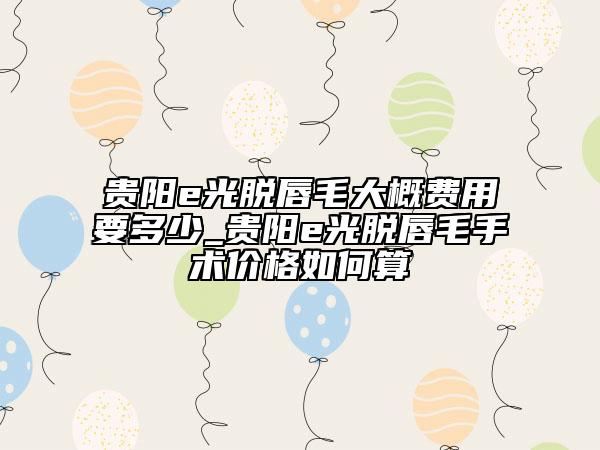 贵阳e光脱唇毛大概费用要多少_贵阳e光脱唇毛手术价格如何算