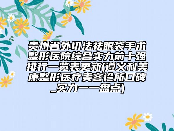 贵州省外切法祛眼袋手术整形医院综合实力前十强排行一览表更新(遵义利美康整形医疗美容诊所口碑_实力一一盘点)