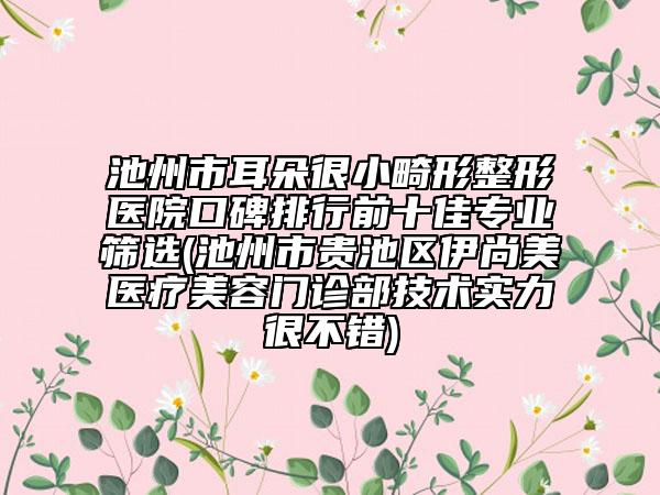 池州市耳朵很小畸形整形医院口碑排行前十佳专业筛选(池州市贵池区伊尚美医疗美容门诊部技术实力很不错)