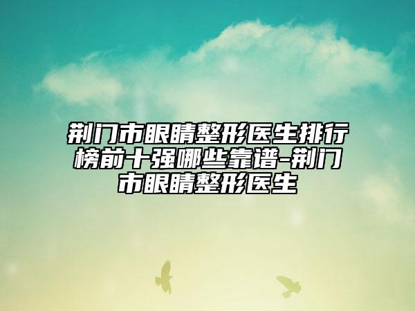 荆门市眼睛整形医生排行榜前十强哪些靠谱-荆门市眼睛整形医生