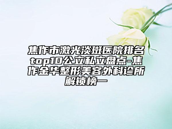 焦作市激光淡斑医院排名top10公立私立盘点-焦作金华整形美容外科诊所解锁榜一