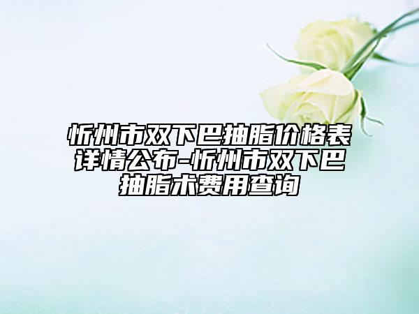 忻州市双下巴抽脂价格表详情公布-忻州市双下巴抽脂术费用查询