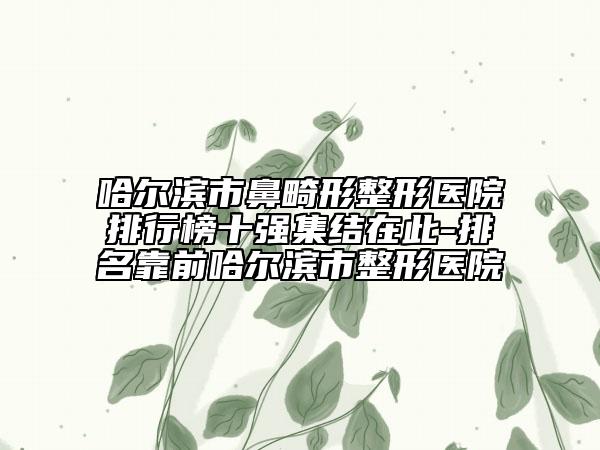 哈尔滨市鼻畸形整形医院排行榜十强集结在此-排名靠前哈尔滨市整形医院
