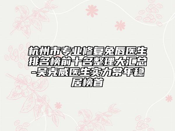 杭州市专业修复兔唇医生排名榜前十名整理大汇总-吴克威医生实力常年稳居榜首