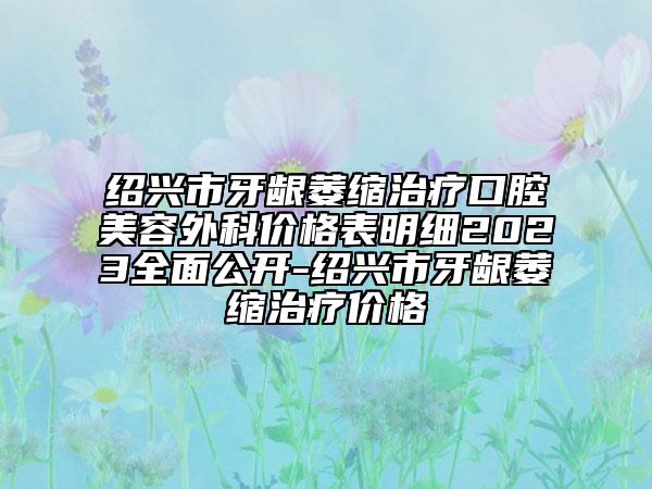 绍兴市牙龈萎缩治疗口腔美容外科价格表明细2023全面公开-绍兴市牙龈萎缩治疗价格