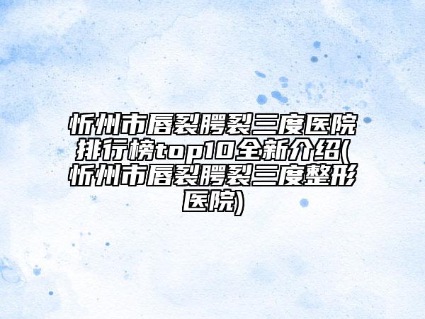 忻州市唇裂腭裂三度医院排行榜top10全新介绍(忻州市唇裂腭裂三度整形医院)