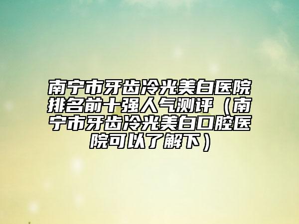 南宁市牙齿冷光美白医院排名前十强人气测评（南宁市牙齿冷光美白口腔医院可以了解下）