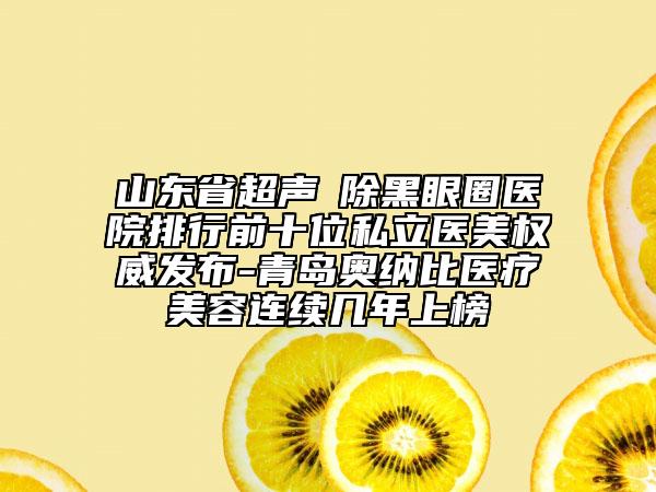 山东省超声袪除黑眼圈医院排行前十位私立医美权威发布-青岛奥纳比医疗美容连续几年上榜