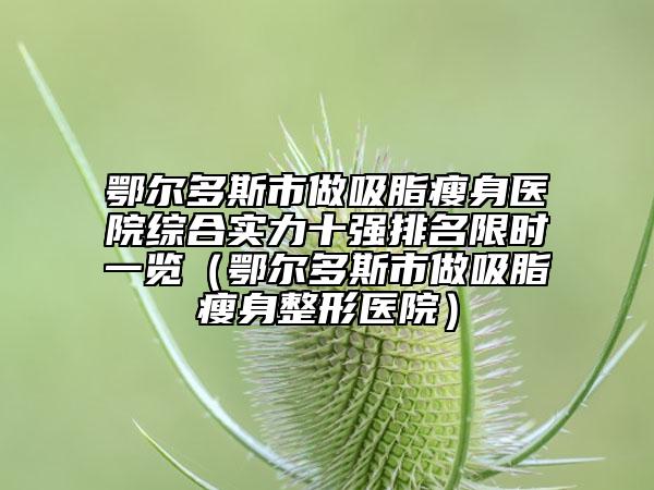 鄂尔多斯市做吸脂瘦身医院综合实力十强排名限时一览（鄂尔多斯市做吸脂瘦身整形医院）