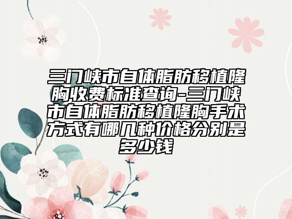 三门峡市自体脂肪移植隆胸收费标准查询-三门峡市自体脂肪移植隆胸手术方式有哪几种价格分别是多少钱