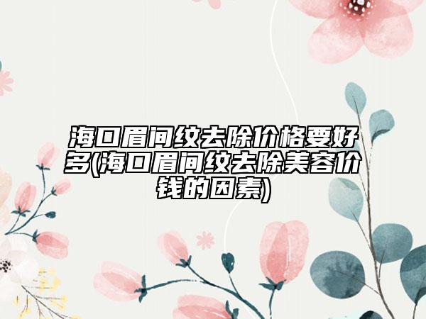 海口眉间纹去除价格要好多(海口眉间纹去除美容价钱的因素)