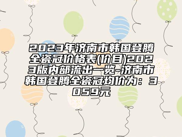 2023年济南市韩国登腾全瓷冠价格表(价目)2023版内部流出一览-济南市韩国登腾全瓷冠均价为：3059元