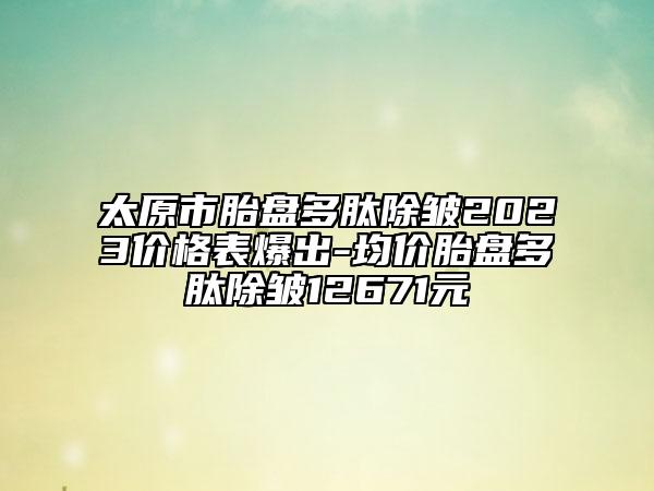 太原市胎盘多肽除皱2023价格表爆出-均价胎盘多肽除皱12671元