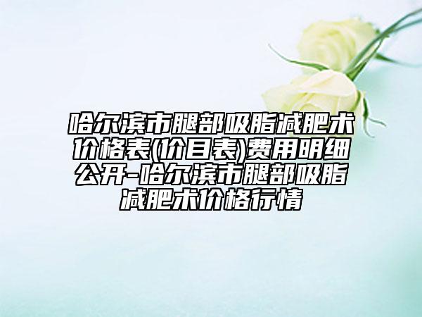 哈尔滨市腿部吸脂减肥术价格表(价目表)费用明细公开-哈尔滨市腿部吸脂减肥术价格行情