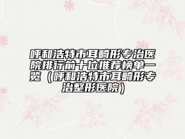 呼和浩特市耳畸形专治医院排行前十位推荐榜单一览（呼和浩特市耳畸形专治整形医院）