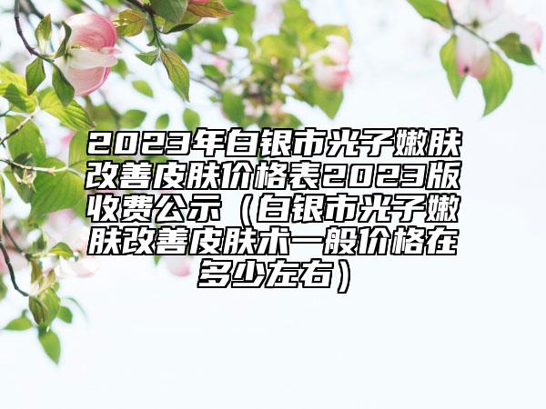 2023年白银市光子嫩肤改善皮肤价格表2023版收费公示（白银市光子嫩肤改善皮肤术一般价格在多少左右）