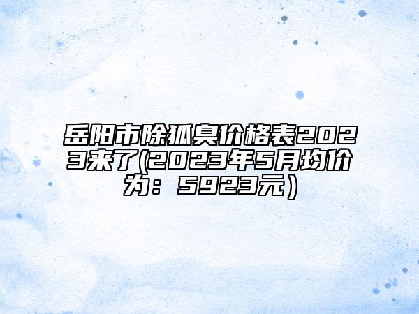 岳阳市除狐臭价格表2023来了(2023年5月均价为：5923元）