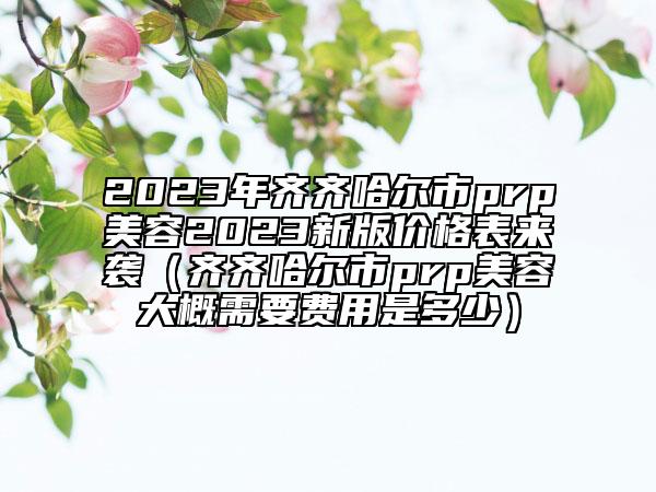 2023年齐齐哈尔市prp美容2023新版价格表来袭（齐齐哈尔市prp美容大概需要费用是多少）