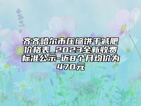 齐齐哈尔市压缩饼干减肥价格表_2023全新收费标准公示-近8个月均价为470元