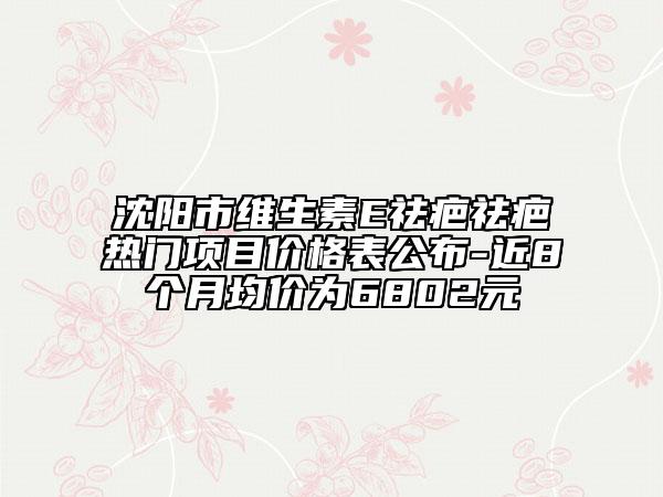 沈阳市维生素E祛疤祛疤热门项目价格表公布-近8个月均价为6802元