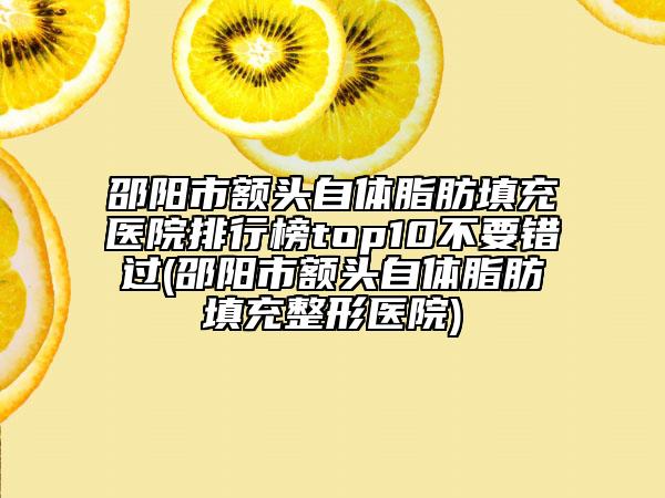 邵阳市额头自体脂肪填充医院排行榜top10不要错过(邵阳市额头自体脂肪填充整形医院)