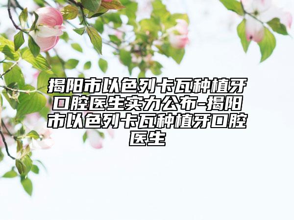 揭阳市以色列卡瓦种植牙口腔医生实力公布-揭阳市以色列卡瓦种植牙口腔医生