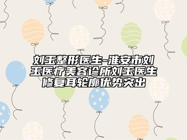 刘玉整形医生-淮安市刘玉医疗美容诊所刘玉医生修复耳轮廓优势突出
