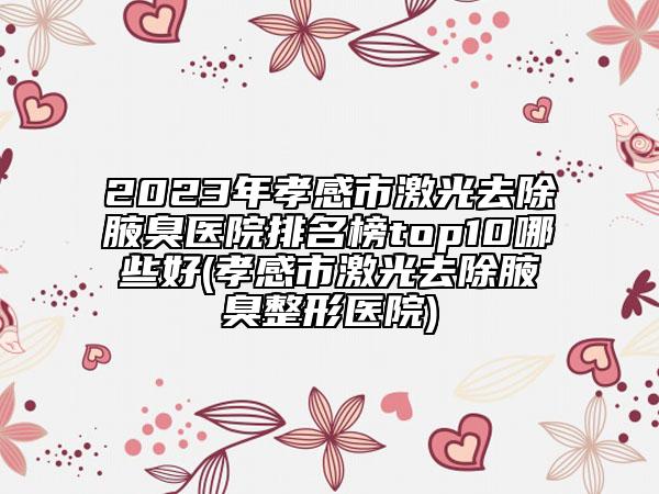 2023年孝感市激光去除腋臭医院排名榜top10哪些好(孝感市激光去除腋臭整形医院)