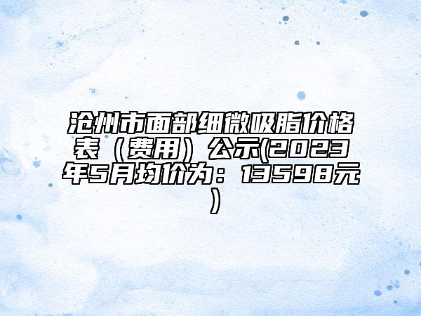 沧州市面部细微吸脂价格表（费用）公示(2023年5月均价为：13598元）