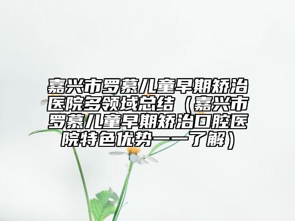 嘉兴市罗慕儿童早期矫治医院多领域总结（嘉兴市罗慕儿童早期矫治口腔医院特色优势一一了解）