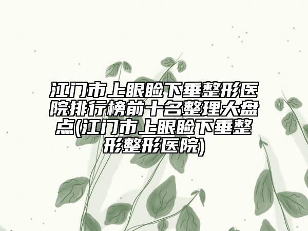 江门市上眼睑下垂整形医院排行榜前十名整理大盘点(江门市上眼睑下垂整形整形医院)