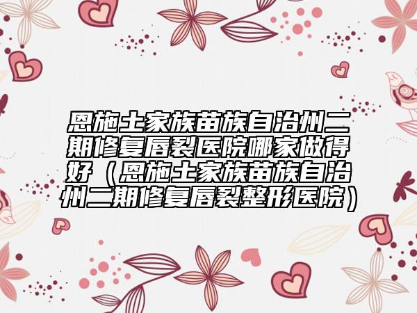 恩施土家族苗族自治州二期修复唇裂医院哪家做得好（恩施土家族苗族自治州二期修复唇裂整形医院）