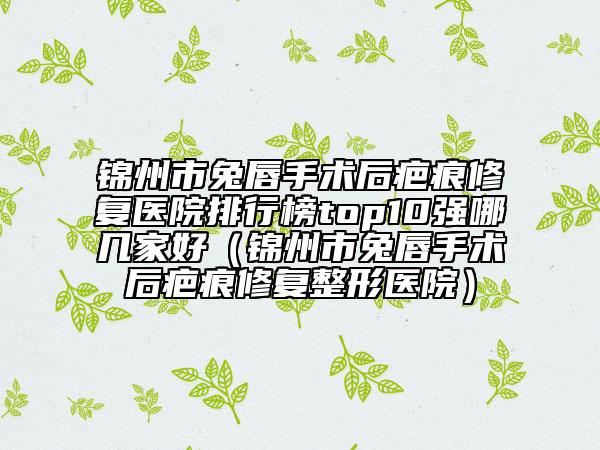 锦州市兔唇手术后疤痕修复医院排行榜top10强哪几家好（锦州市兔唇手术后疤痕修复整形医院）