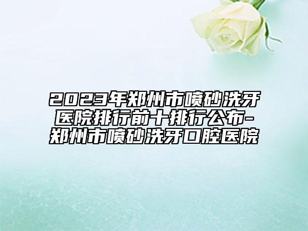 2023年郑州市喷砂洗牙医院排行前十排行公布-郑州市喷砂洗牙口腔医院