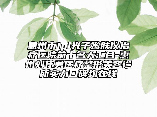 惠州市ipl光子嫩肤仪治疗医院前十名大汇合-惠州刘伟勇医疗整形美容诊所实力口碑均在线