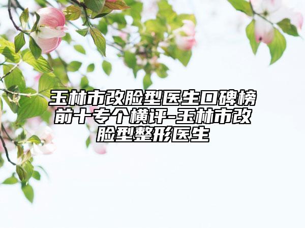 玉林市改脸型医生口碑榜前十专个横评-玉林市改脸型整形医生