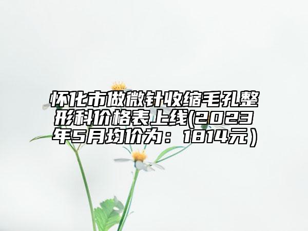 怀化市做微针收缩毛孔整形科价格表上线(2023年5月均价为：1814元）