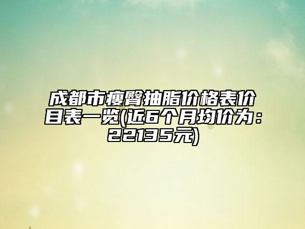 成都市瘦臀抽脂价格表价目表一览(近6个月均价为：22135元)