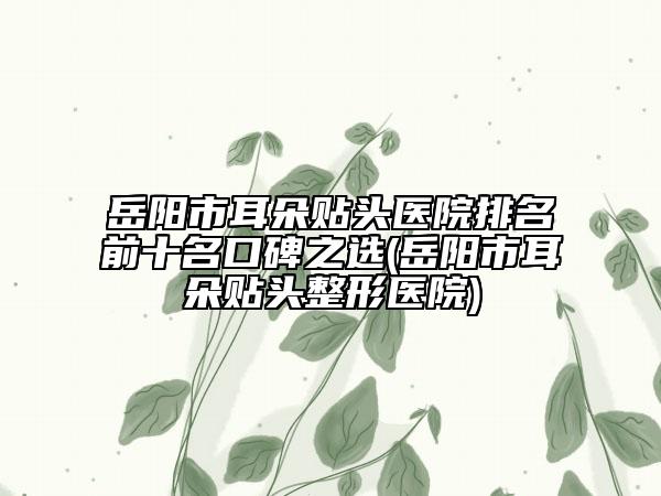 岳阳市耳朵贴头医院排名前十名口碑之选(岳阳市耳朵贴头整形医院)