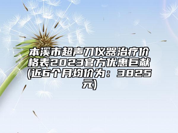 本溪市超声刀仪器治疗价格表2023官方优惠巨献(近6个月均价为：3825元)