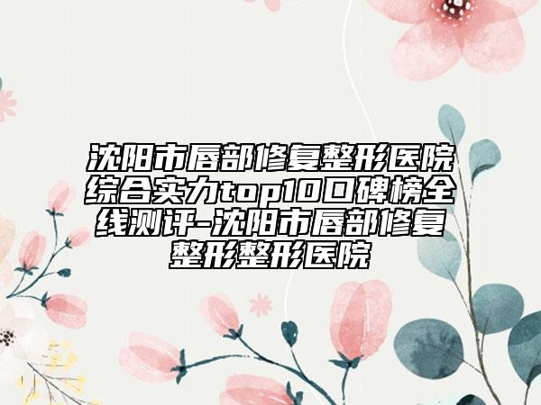 沈阳市唇部修复整形医院综合实力top10口碑榜全线测评-沈阳市唇部修复整形整形医院