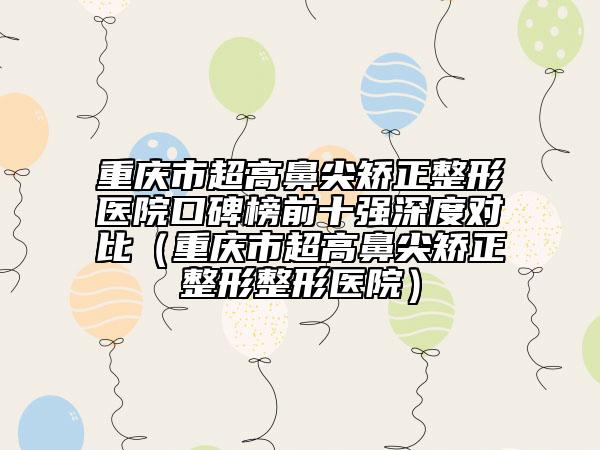 重庆市超高鼻尖矫正整形医院口碑榜前十强深度对比（重庆市超高鼻尖矫正整形整形医院）