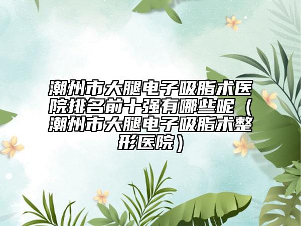 潮州市大腿电子吸脂术医院排名前十强有哪些呢（潮州市大腿电子吸脂术整形医院）