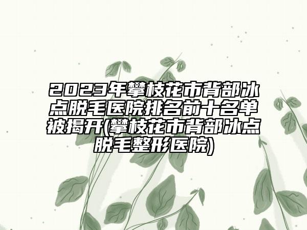 2023年攀枝花市背部冰点脱毛医院排名前十名单被揭开(攀枝花市背部冰点脱毛整形医院)
