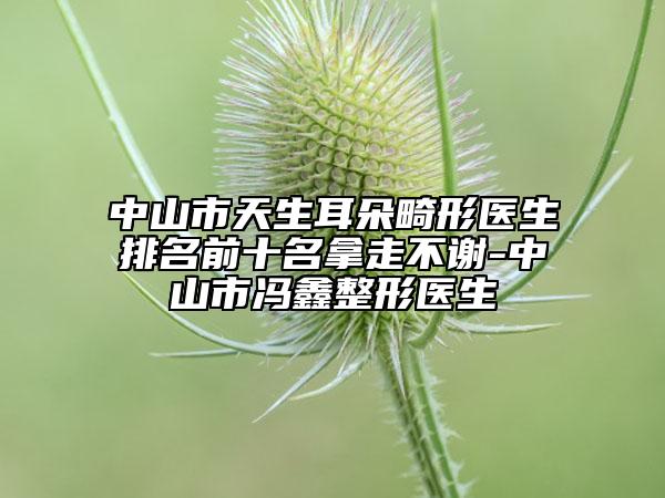 中山市天生耳朵畸形医生排名前十名拿走不谢-中山市冯鑫整形医生