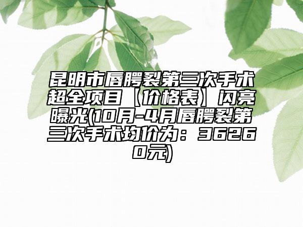 昆明市唇腭裂第三次手术超全项目【价格表】闪亮曝光(10月-4月唇腭裂第三次手术均价为：36260元)
