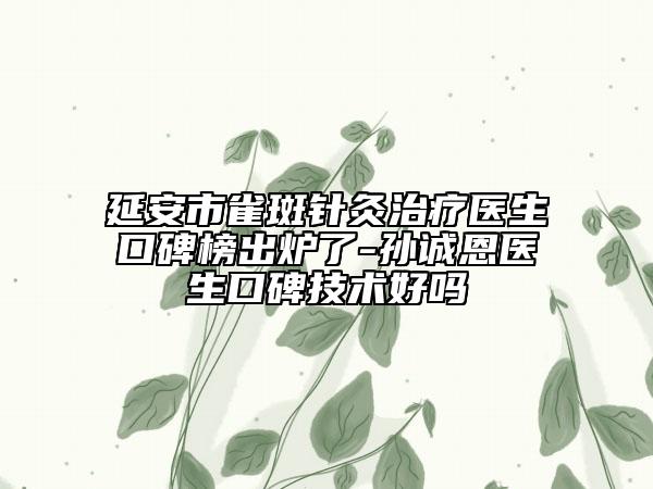 延安市雀斑针灸治疗医生口碑榜出炉了-孙诚恩医生口碑技术好吗